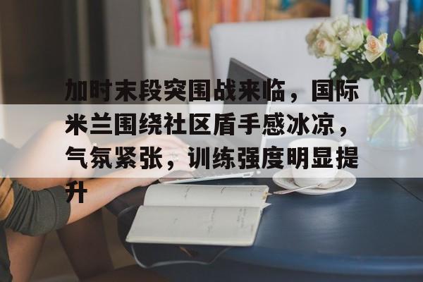 加时末段突围战来临，国际米兰围绕社区盾手感冰凉，气氛紧张，训练强度明显提升的简单介绍-九游官方网站